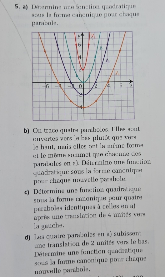 Détermine une fonction quadratique
sous la forme cañonique pour chaque
parabole.
b) On trace quatre paraboles. Elles sont
ouvertes vers le bas plutôt que vers
le haut, mais elles ont la même forme
et le  même sommet que chacune des
paraboles en a). Détermine une fonction
quadratique sous la forme canonique
pour chaque nouvelle parabole.
c)  Détermine une fonction quadratique
sous la forme canonique pour quatre
paraboles identiques à celles en a)
après une translation de 4 unités vers
la gauche.
d) Les quatre paraboles en a) subissent
une translation de 2 unités vers le bas.
Détermine une fonction quadratique
sous la forme canonique pour chaque
nouvelle parabole.