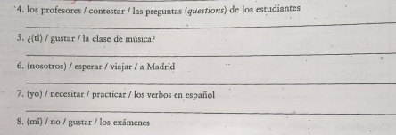 los profesores / contestar / las preguntas (questions) de los estudiantes 
_ 
5. ¿(ti) / gustar / la clase de música? 
_ 
6. (nosotros) / esperar / viajar / a Madrid 
_ 
7. (yo) / necesitar / practicar / los verbos en español 
_ 
8. (mǐ) / no / gustar / los exámenes