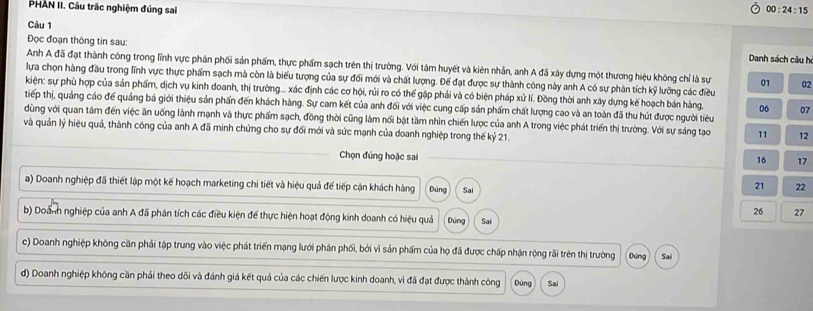 PHAN II. Câu trắc nghiệm đúng sai 00:24:15
Câu 1
Đọc đoạn thông tin sau:
Danh sách câu h
Anh A đã đạt thành công trong lĩnh vực phân phối sản phẩm, thực phẩm sạch trên thị trường. Với tâm huyết và kiên nhân, anh A đã xây dựng một thương hiệu không chỉ là sự 01 02
lựa chọn hàng đầu trong lĩnh vực thực phẩm sạch mà còn là biểu tượng của sự đối mới và chất lượng. Để đạt được sự thành công này anh A có sự phân tích kỹ lưỡng các điều
kiện: sự phù hợp của sản phẩm, dịch vụ kinh doanh, thị trường... xác định các cơ hội, rủi ro có thế gặp phải và có biện pháp xứ lí. Đồng thời anh xây dựng kế hoạch bán hàng, 06 07
tiếp thị, quảng cáo để quảng bá giới thiệu sản phần đến khách hàng. Sự cam kết của anh đối với việc cung cấp sản phẩm chất lượng cao và an toàn đã thu hút được người tiêu
dùng với quan tâm đến việc ăn uống lành mạnh và thực phẩm sạch, đồng thời cũng làm nối bật tầm nhìn chiến lược của anh A trong việc phát triển thị trường. Với sự sáng tạo 11 12
và quản lý hiệu quả, thành công của anh A đã minh chứng cho sự đối mới và sức mạnh của doanh nghiệp trong thế kỷ 21.
Chọn đúng hoặc sai
16 17
a) Doanh nghiệp đã thiết lập một kế hoạch marketing chi tiết và hiệu quả đế tiếp cận khách hàng Đúng Sai
21 22
26 27
b) Doành nghiệp của anh A đã phân tích các điều kiện để thực hiện hoạt động kinh doanh có hiệu quả Dùng Sai
c) Doanh nghiệp không cần phải tập trung vào việc phát triển mạng lưới phân phối, bởi vì sản phẩm của họ đã được chấp nhận rộng rãi trên thị trường Dùng Sai
d) Doanh nghiệp không cần phải theo dõi và đánh giá kết quả của các chiến lược kinh doanh, vì đã đạt được thành công Đúng Sai