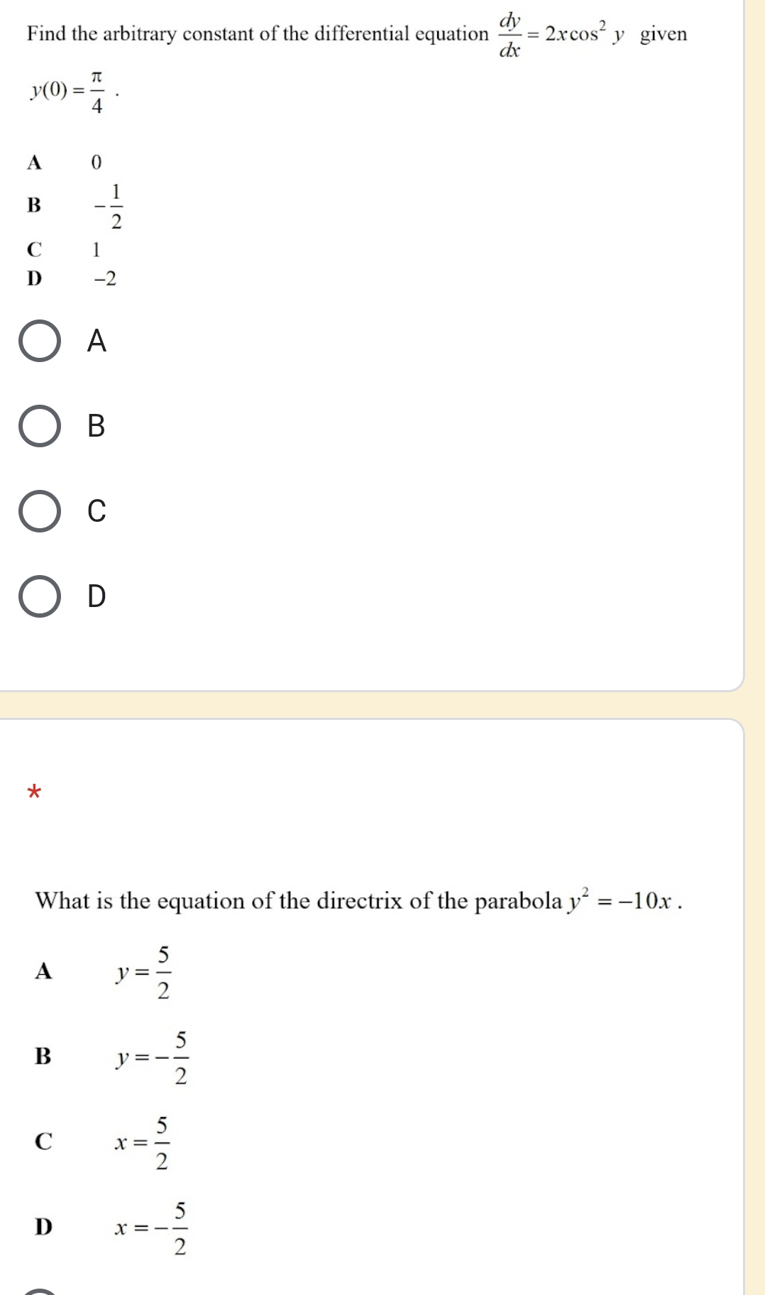 Find the arbitrary constant of the differential equation  dy/dx =2xcos^2 y given
y(0)= π /4 .
A 0
B - 1/2 
C 1
D -2
A
B
C
D
*
What is the equation of the directrix of the parabola y^2=-10x.
A y= 5/2 
B y=- 5/2 
C x= 5/2 
D x=- 5/2 