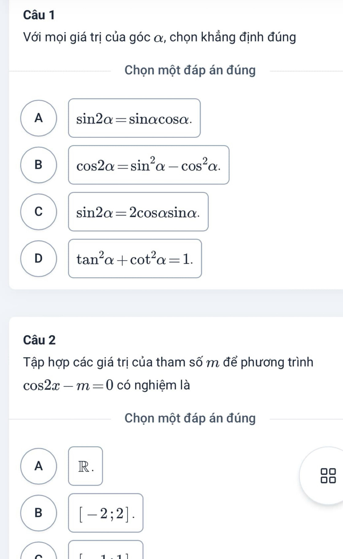 Với mọi giá trị của góc α, chọn khẳng định đúng
Chọn một đáp án đúng
A sin 2alpha =sin alpha cos alpha.
B cos 2alpha =sin^2alpha -cos^2alpha.
C sin 2alpha =2cos alpha sin alpha.
D tan^2alpha +cot^2alpha =1. 
Câu 2
Tập hợp các giá trị của tham số m để phương trình
cos 2x-m=0 có nghiệm là
Chọn một đáp án đúng
A R.
B
[-2;2].