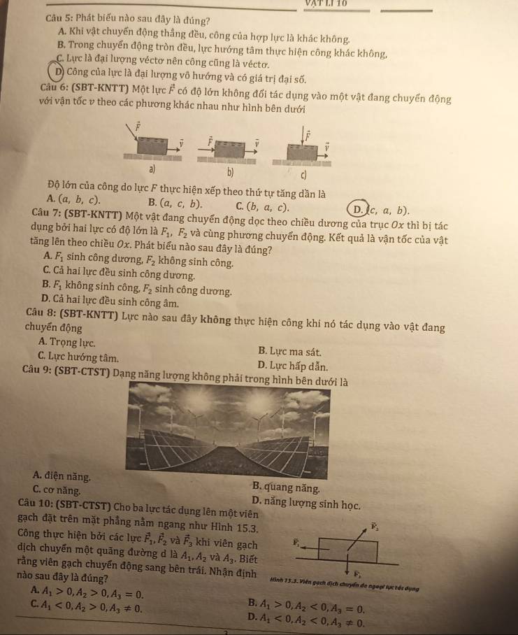 vậtl1 16
Câu 5: Phát biểu nào sau đây là đúng?
A. Khi vật chuyển động thẳng đều, công của hợp lực là khác không.
B. Trong chuyển động tròn đều, lực hướng tâm thực hiện công khác không,
C. Lực là đại lượng véctơ nên công cũng là véctơ.
D) Công của lực là đại lượng vô hướng và có giá trị đại số.
Câu 6: (SBT-KNTT) Một lực vector F có độ lớn không đối tác dụng vào một vật đang chuyến động
với vận tốc v theo các phương khác nhau như hình bên dưới
overline F
a)b) c)
Độ lớn của công do lực F thực hiện xếp theo thứ tự tăng dần là
A. (a,b,c). B. (a,c,b). C. (b,a,c). D. c,a,b).
Câu 7: (SBT-KNTT) Một vật đang chuyển động dọc theo chiều dương của trục Ox thì bị tác
dụng bởi hai lực có độ lớn là F_1,F_2 và cùng phương chuyển động. Kết quả là vận tốc của vật
tăng lên theo chiều Ox. Phát biểu nào sau đây là đúng?
A. F_1 sinh công dương, F_2 không sinh công.
C. Cả hai lực đều sinh công dương.
B. F_1 không sinh công, F_2 sinh công dương.
D. Cả hai lực đều sinh công âm.
Câu 8: (SBT-KNTT) Lực nào sau đây không thực hiện công khi nó tác dụng vào vật đang
chuyển động
A. Trọng lực. B. Lực ma sát.
C. Lực hướng tâm. D. Lực hấp dẫn.
Câu 9: (SBT-CTST) Dạng năng lượng không phải
A. điện năng. B. quang năng.
C. cơ năng. D. năng lượng sinh học.
Câu 10: (SBT-CTST) Cho ba lực tác dụng lên một viên
gạch đặt trên mặt phẳng nằm ngang như Hình 15.3.
Công thực hiện bởi các lực vector F_1,vector F_2 và vector F_3 khi viên gạch
dịch chuyển một quãng đường d là A_1,A_2 và A_3 Biết
rằng viên gạch chuyển động sang bên trái. Nhận định Hình 15.3. Viên gạch dịch chuyển do ngoại lực tác dụng
nào sau đây là đúng?
A. A_1>0,A_2>0,A_3=0. B. A_1>0,A_2<0,A_3=0.
C. A_1<0,A_2>0,A_3!= 0. D. A_1<0,A_2<0,A_3!= 0.