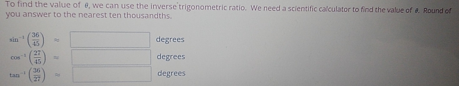 To find the value of θ, we can use the inverse trigonometric ratio. We need a scientific calculator to find the value of 0. Round of
you answer to the nearest ten thousandths.
sin^(-1)( 36/45 )approx □ degrees
cos^(-1)( 27/45 )approx | degrees
tan^(-1)( 36/27 )approx | degrees