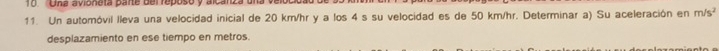 Una avioneta parte del reposo y alcanza u 
11. Un automóvil lleva una velocidad inicial de 20 km/hr y a los 4 s su velocidad es de 50 km/hr. Determinar a) Su aceleración en m/s^2
desplazamiento en ese tiempo en metros.