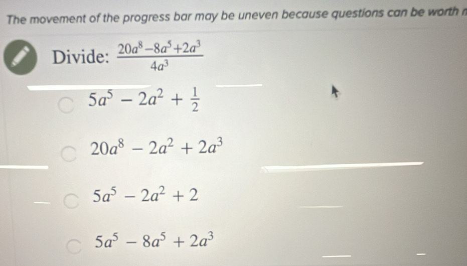 The movement of the progress bar may be uneven because questions can be worth n
Divide:  (20a^8-8a^5+2a^3)/4a^3 
5a^5-2a^2+ 1/2 
20a^8-2a^2+2a^3
5a^5-2a^2+2
5a^5-8a^5+2a^3