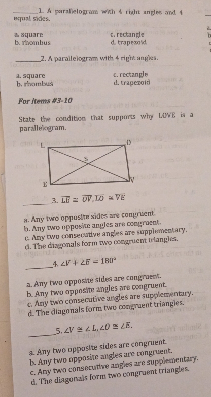 A parallelogram with 4 right angles and 4
equal sides.
_
a.
a. square c. rectangle b
b. rhombus d. trapezoid
_2. A parallelogram with 4 right angles.
a. square c. rectangle
b. rhombus d. trapezoid
For items #3-10
State the condition that supports why LOVE is a
parallelogram.
_
3. overline LE≌ overline OV, overline LO≌ overline VE
a. Any two opposite sides are congruent.
b. Any two opposite angles are congruent.
c. Any two consecutive angles are supplementary.
d. The diagonals form two congruent triangles.
_
_4. ∠ V+∠ E=180°
a. Any two opposite sides are congruent.
b. Any two opposite angles are congruent.
c. Any two consecutive angles are supplementary.
d. The diagonals form two congruent triangles.
_
5. ∠ V≌ ∠ L, ∠ O≌ ∠ E.
a. Any two opposite sides are congruent.
b. Any two opposite angles are congruent.
c. Any two consecutive angles are supplementary.
d. The diagonals form two congruent triangles.