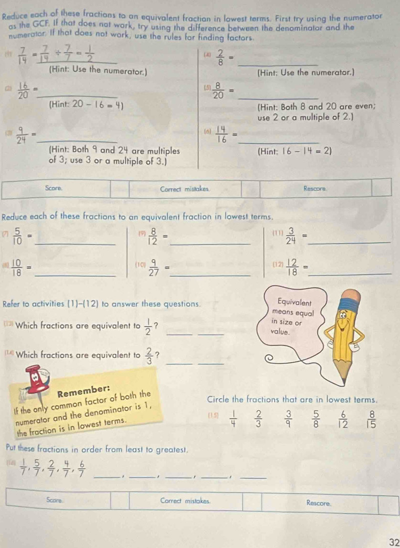 Reduce each of these fractions to an equivalent fractian in lowest terms. First try using the numerator
as the GCF. If that does not work, try using the difference between the denominator and the
numerator. If that does not work, use the rules for finding factors
 7/14 = _ (4)  2/8 = _
(Hint: Use the numerator.) (Hint; Use the numerator.)
(5
(2)  16/20 =_  _  8/20 = _
(Hint:20-16=4)
(Hint: Both 8 and 20 are even;
use 2 or a multiple of 2.)
 9/24 = _
6  14/16 = _
(Hint: Both 9 and 24 are multiples (Hint: 16-14=2)
of 3; use 3 or a multiple of 3.)
Score. Correct mistakes Rescore
Reduce each of these fractions to an equivalent fraction in lowest terms.
 5/10 = _
(9)  8/12 = _ 11  3/24 = _
 10/18 = _
(10  9/27 = _ (12)  12/18 = _
Refer to activities (1)-(12) to answer these questions.
Which fractions are equivalent to  1/2  ? __
[1] Which fractions are equivalent to  2/3  ?_
_
Remember:
If the only common factor of both the
Circle the fractions that are in lowest terms.
numerator and the denominator is 1,
the fraction is in lowest terms.
[15]  1/4   2/3   3/9   5/8   6/12   8/15 
Put these fractions in order from least to greatest.
[18]  1/7 , 5/7 , 2/7 , 4/7 , 6/7  _
_
_
__1
Scare Correct mistakes. Rescore.
32