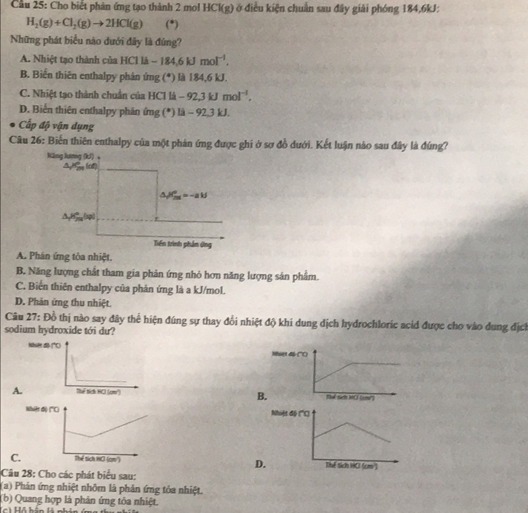 Cầu 25: Cho biết phản ứng tạo thành 2 mol HCl(g) ở điều kiện chuẩn sau đây giải phóng 184,6kJ;
H_2(g)+Cl_2(g)to 2HCl(g) (*)
Những phát biểu nào dưới đây là đúng?
A. Nhiệt tạo thành của HCl là -184.6kJmol^(-1).
B. Biến thiên enthalpy phân ứng (*) là 184,6 kJ.
C. Nhiệt tạo thành chuẩn của HCl là -92,3kJmol^(-1).
D. Biến thiên enthalpy phân ứng (*) 1lambda -92,3k
Cấp độ vận dụng
Câu 26: Biến thiên enthalpy của một phản ứng được ghi ở sợ đồ dưới. Kết luận nào sau đây là đúng?
A. Phân ứng tòa nhiệt.
B. Năng lượng chất tham gia phản ứng nhỏ hơn năng lượng sản phẩm.
C. Biến thiên enthalpy của phản ứng là a kJ/mol.
D. Phản ứng thu nhiệt.
Câu 27: Đồ thị nào say đây thể hiện đúng sự thay đổi nhiệt độ khí dung dịch hydrochloric acid được cho vào dung địch
sodium hydroxide tới du?
Wies d
A
B.

C 
D
Câu 28: Cho các phát biểu sau:
(a) Phản ứng nhiệt nhôm là phản ứng tỏa nhiệt.
(b) Quang hợp là phản ứng tôa nhiệt.
(c) Hồ hần là ph
