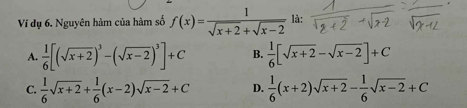 Ví dụ 6. Nguyên hàm của hàm số f(x)= 1/sqrt(x+2)+sqrt(x-2)  là:
A.  1/6 [(sqrt(x+2))^3-(sqrt(x-2))^3]+C  1/6 [sqrt(x+2)-sqrt(x-2)]+C
B.
C.  1/6 sqrt(x+2)+ 1/6 (x-2)sqrt(x-2)+C  1/6 (x+2)sqrt(x+2)- 1/6 sqrt(x-2)+C
D.