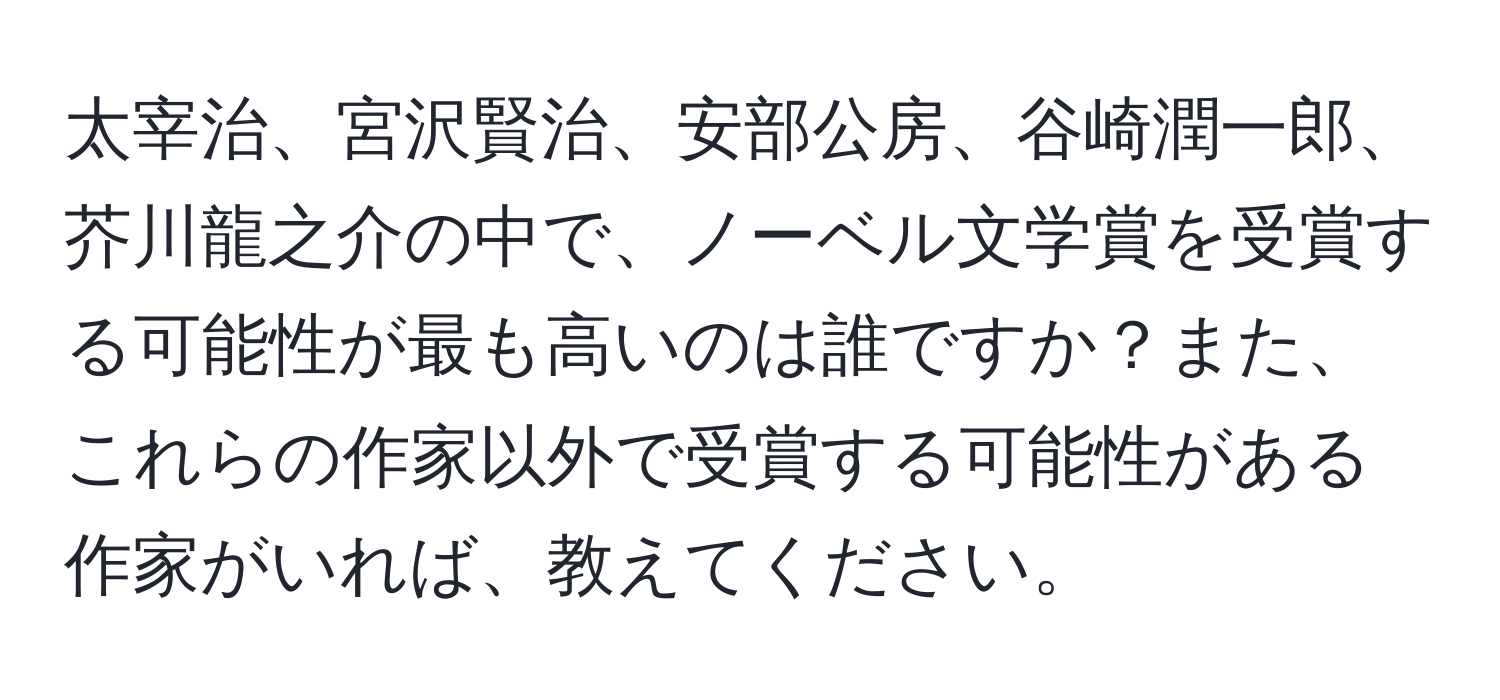 太宰治、宮沢賢治、安部公房、谷崎潤一郎、芥川龍之介の中で、ノーベル文学賞を受賞する可能性が最も高いのは誰ですか？また、これらの作家以外で受賞する可能性がある作家がいれば、教えてください。