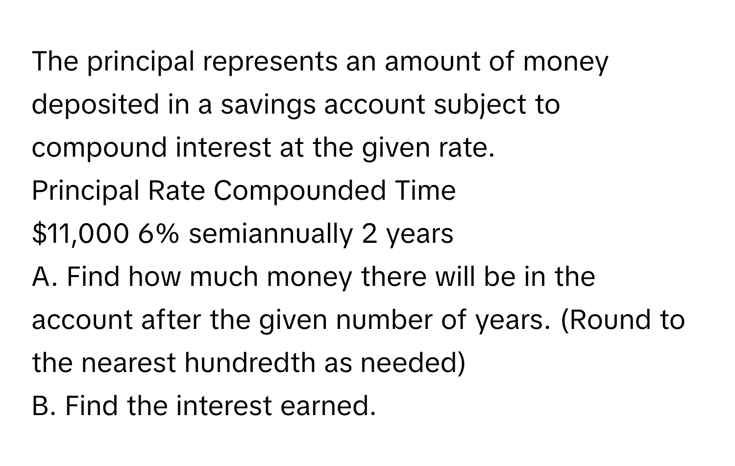 The principal represents an amount of money deposited in a savings account subject to compound interest at the given rate. 
Principal Rate Compounded Time
$11,000 6% semiannually 2 years
A. Find how much money there will be in the account after the given number of years. (Round to the nearest hundredth as needed) 
B. Find the interest earned.