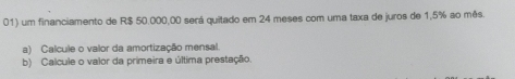 um financiamento de R$ 50.000,00 será quitado em 24 meses com uma taxa de juros de 1,5% ao mês. 
a) Calcule o valor da amortização mensal. 
b) Calcule o valor da primeira e última prestação.