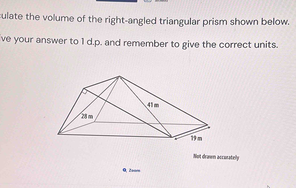 culate the volume of the right-angled triangular prism shown below. 
ve your answer to 1 d.p. and remember to give the correct units. 
Not drawn accurately 
Zoom