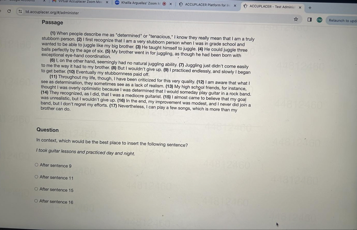 Virtual Accuplacer Zoom Mer X Khailla Arguelles'' Zoom ! ACCUPLACER Platform for i X ACCUPLACER - Test Adminis +
td.accuplacer.org/#/administer Relaunch to upd
Passage
(1) When people describe me as "determined" or "tenacious," I know they really mean that I am a truly
stubborn person. (2) I first recognize that I am a very stubborn person when I was in grade school and
wanted to be able to juggle like my big brother. (3) He taught himself to juggle. (4) He could juggle three
balls perfectly by the age of six. (5) My brother went in for juggling, as though he had been born with
exceptional eye-hand coordination.
(6) I, on the other hand, seemingly had no natural juggling ability. (7) Juggling just didn't come easily
to me the way it had to my brother. (8) But I wouldn't give up. (9) I practiced endlessly, and slowly I began
to get better. (10) Eventually my stubbornness paid off.
(11) Throughout my life, though, I have been criticized for this very quality. (12) I am aware that what I
see as determination, they sometimes see as a lack of realism. (13) My high school friends, for instance,
thought I was overly optimistic because I was determined that I would someday play guitar in a rock band.
(14) They recognized, as I did, that I was a mediocre guitarist. (15) I almost came to believe that my goal
was unrealistic, but I wouldn't give up. (16) In the end, my improvement was modest, and I never did join a
band, but I don't regret my efforts. (17) Nevertheless, I can play a few songs, which is more than my
brother can do.
Question
In context, which would be the best place to insert the following sentence?
I took guitar lessons and practiced day and night.
After sentence 9
After sentence 11
After sentence 15
After sentence 16