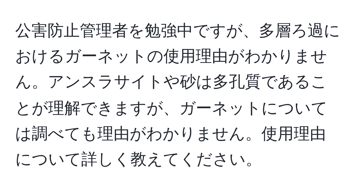 公害防止管理者を勉強中ですが、多層ろ過におけるガーネットの使用理由がわかりません。アンスラサイトや砂は多孔質であることが理解できますが、ガーネットについては調べても理由がわかりません。使用理由について詳しく教えてください。