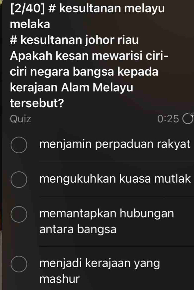 [2/40] # kesultanan melayu
melaka
# kesultanan johor riau
Apakah kesan mewarisi ciri-
ciri negara bangsa kepada
kerajaan Alam Melayu
tersebut?
Quiz 0:25
menjamin perpaduan rakyat
mengukuhkan kuasa mutlak
memantapkan hubungan
antara bangsa
menjadi kerajaan yang
mashur