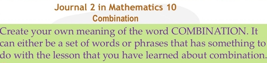 Journal 2 in Mathematics 10 
Combination 
Create your own meaning of the word COMBINATION. It 
can either be a set of words or phrases that has something to 
do with the lesson that you have learned about combination.