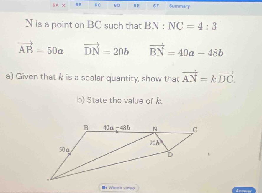 6A* 68 6C 6D 6E 6F Summary
N is a point on BC such that BN:NC=4:3
vector AB=50a vector DN=20b vector BN=40a-48b
a) Given that k is a scalar quantity, show that vector AN=kvector DC.
b) State the value of k.
Watch video Answer