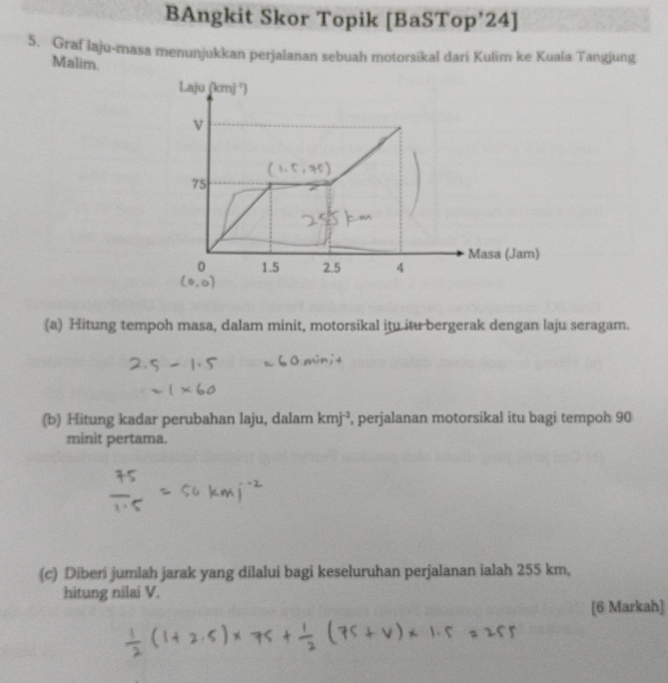 BAngkit Skor Topik [BaSTop’24] 
5. Graf laju-masa menunjukkan perjalanan sebuah motorsikal dari Kulim ke Kuala Tangjung 
Malim. 
Laju (kmj^(-1))
v
75
Masa (Jam)
0 1.5 2.5 4
(a) Hitung tempoh masa, dalam minit, motorsikal itu itu bergerak dengan laju seragam. 
(b) Hitung kadar perubahan laju, dalam kmj^(-3) , perjalanan motorsikal itu bagi tempoh 90
minit pertama. 
(c) Diberi jumlah jarak yang dilalui bagi keseluruhan perjalanan ialah 255 km, 
hitung nilai V. 
[6 Markah]