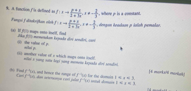 A function ∫ is defined as f:xto  (p+x)/2+3x , x!= - 2/3  , where p is a constant. 
Fungsi fditakrifkan oleh f:xto  (p+x)/2+3x , x!= - 2/3  , dengan keadaan p ialah pemalar. 
(a) If f(1) maps onto itself, find 
Jika f(1) memetakan kepada diri sendiri, cari 
(i) the value of p. 
nilai p. 
(ii) another value of x which maps onto itself. 
nilai x yang satu lagi yang memeta kepada diri sendiri. 
[4 marks/4 markah] 
(b) Find f^(-1)(x) , and hence the range of f^(-1)(x) for the domain 1≤slant x≤slant 3. 
Cari f^(-1)(x) , dan seterusnya cari julat f^(-1)(x) untuk domain 1≤slant x≤slant 3. 
[4 mark