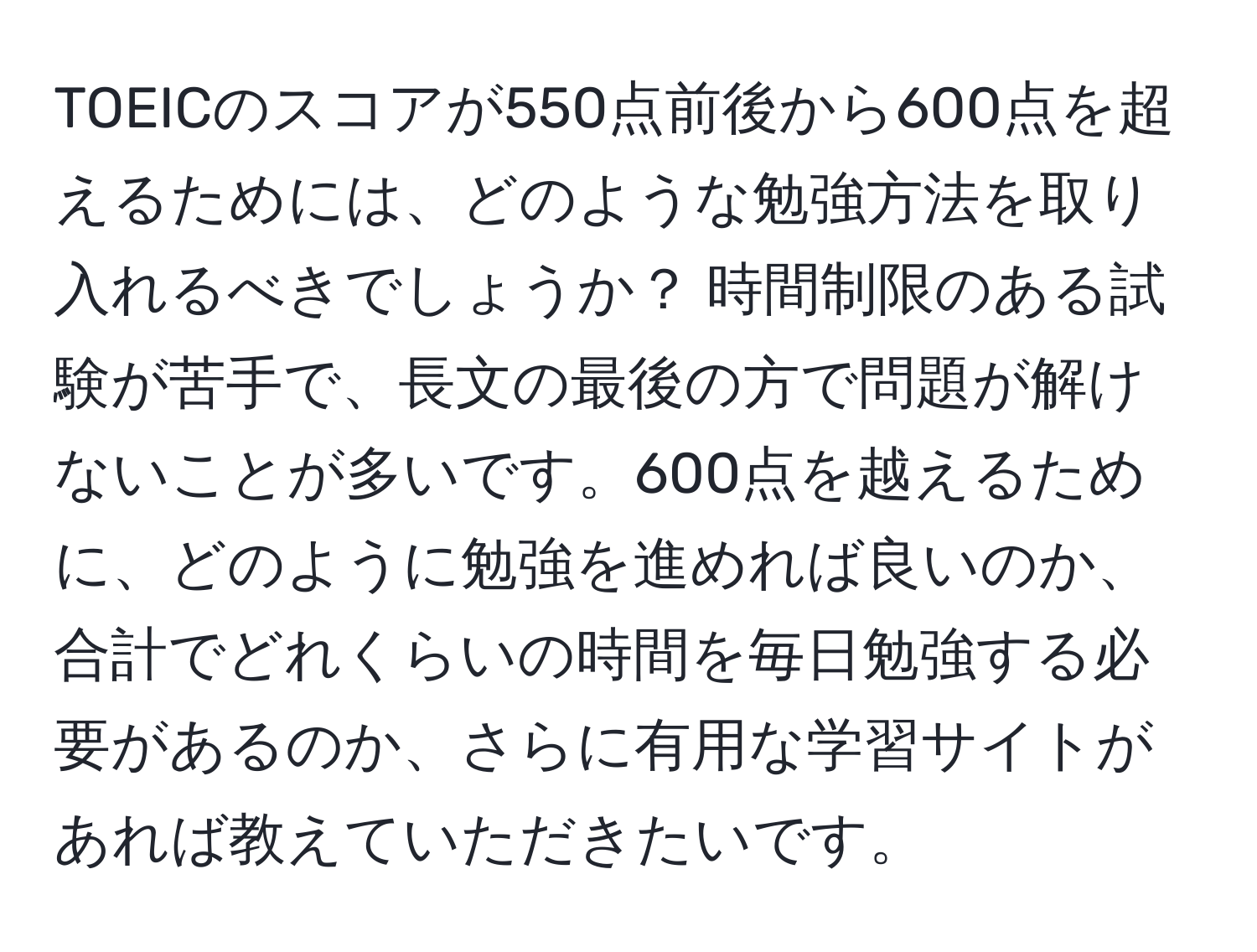 TOEICのスコアが550点前後から600点を超えるためには、どのような勉強方法を取り入れるべきでしょうか？ 時間制限のある試験が苦手で、長文の最後の方で問題が解けないことが多いです。600点を越えるために、どのように勉強を進めれば良いのか、合計でどれくらいの時間を毎日勉強する必要があるのか、さらに有用な学習サイトがあれば教えていただきたいです。