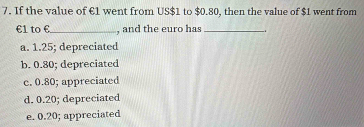 If the value of €1 went from US $1 to $0.80, then the value of $1 went from
€1 to € _ , and the euro has_
.
a. 1.25; depreciated
b. 0.80; depreciated
c. 0.80; appreciated
d. 0.20; depreciated
e. 0.20; appreciated