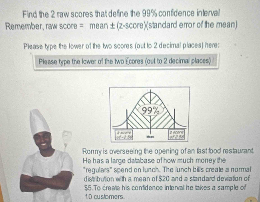 Find the 2 raw scores that define the 99% confidence interval 
Remember, raw score = mean ±(z-score)(standard error of the mean) 
Please type the lower of the two scores (out to 2 decimal places) here: 
Please type the lower of the two tcores (out to 2 decimal places) 
Ronny is overseeing the opening of an fast food restaurant. 
He has a large database of how much money the 
"regulars" spend on lunch. The lunch bills create a normal 
distribution with a mean of $20 and a standard deviation of
$5.To create his confidence interval he takes a sample of
10 customers.