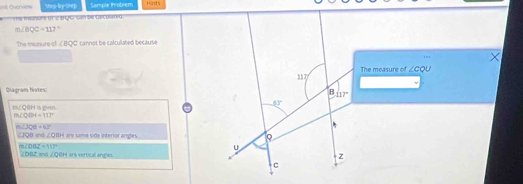 init Overvazw Step-by-Step Sample Probiem Hints
The measure of 2 BQC can be calculated
m∠ BQC=117°
The measure of ∠ BQC cannot be calculated because
The measure of ∠ CQU
117
Diagram Notes:
B 117°
63°
m∠ QBH is given.
m∠ QBH=117°
m∠ JQB=63°
∠ JQBand∠ QBH are same side interior angles. Q
m∠ DBZ=117°
U
∠ DBZ≌ ∠ QBH are vertical angles Z
C