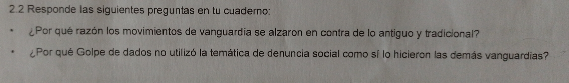 2.2 Responde las siguientes preguntas en tu cuaderno: 
¿Por qué razón los movimientos de vanguardia se alzaron en contra de lo antiguo y tradicional? 
¿Por qué Golpe de dados no utilizó la temática de denuncia social como sí lo hicieron las demás vanguardias?