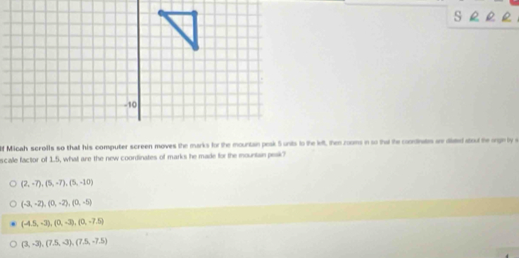 Micah scrolls so that his computer screen moves the marks for the mountain peak 5 units to the left, then zooms in so that the coondinates are diated about the orgin by s
scale factor of 1.5, what are the new coordinates of marks he made for the mountain peak?
(2,-7), (5,-7), (5,-10)
(-3,-2), (0,-2), (0,-5)
(-4.5,-3), (0,-3), (0,-7.5)
(3,-3), (7.5,-3), (7.5,-7.5)