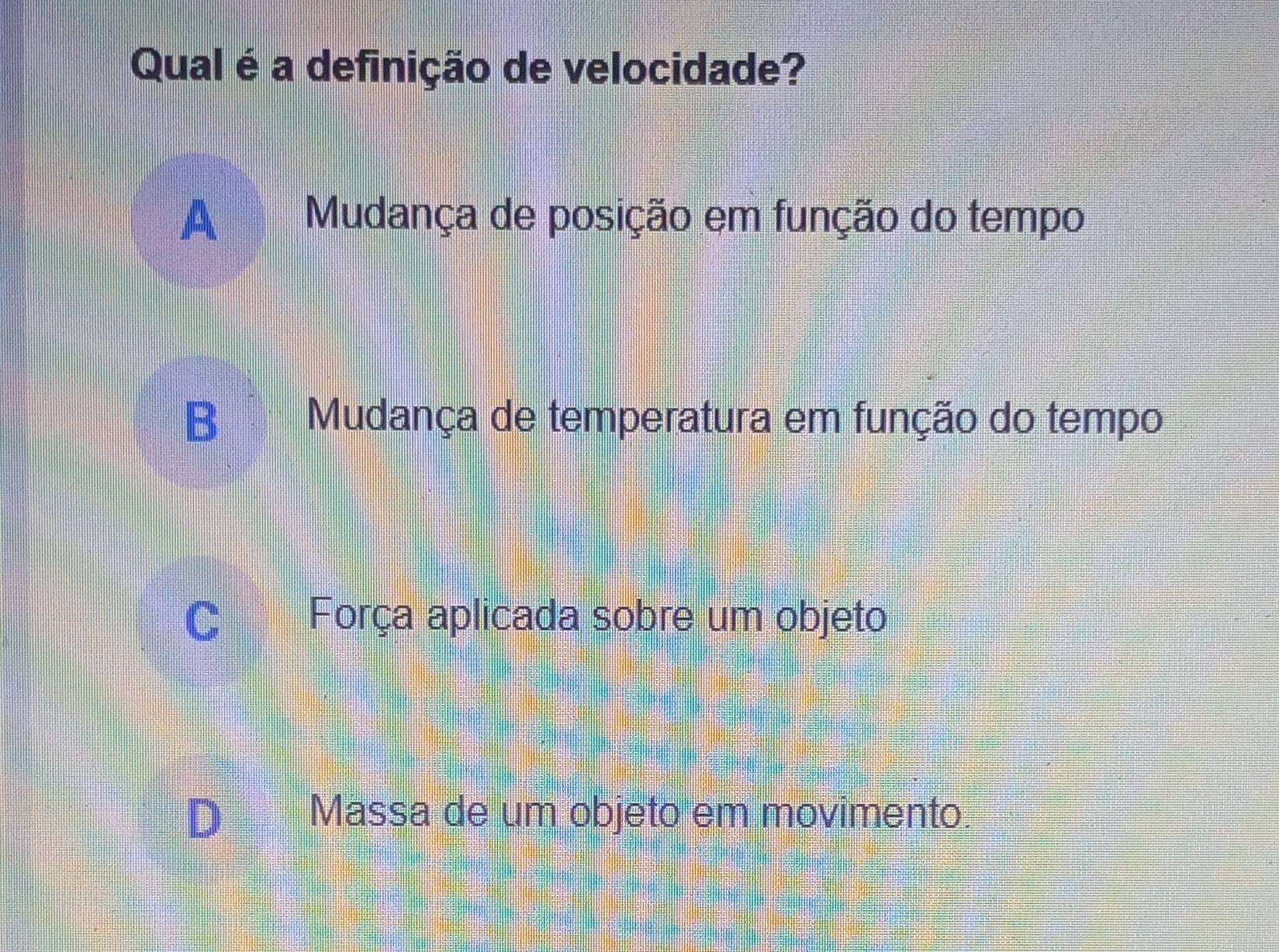 Qual é a definição de velocidade?
A Mudança de posição em função do tempo
B Mudança de temperatura em função do tempo
C Força aplicada sobre um objeto
Massa de um objeto em movimento.