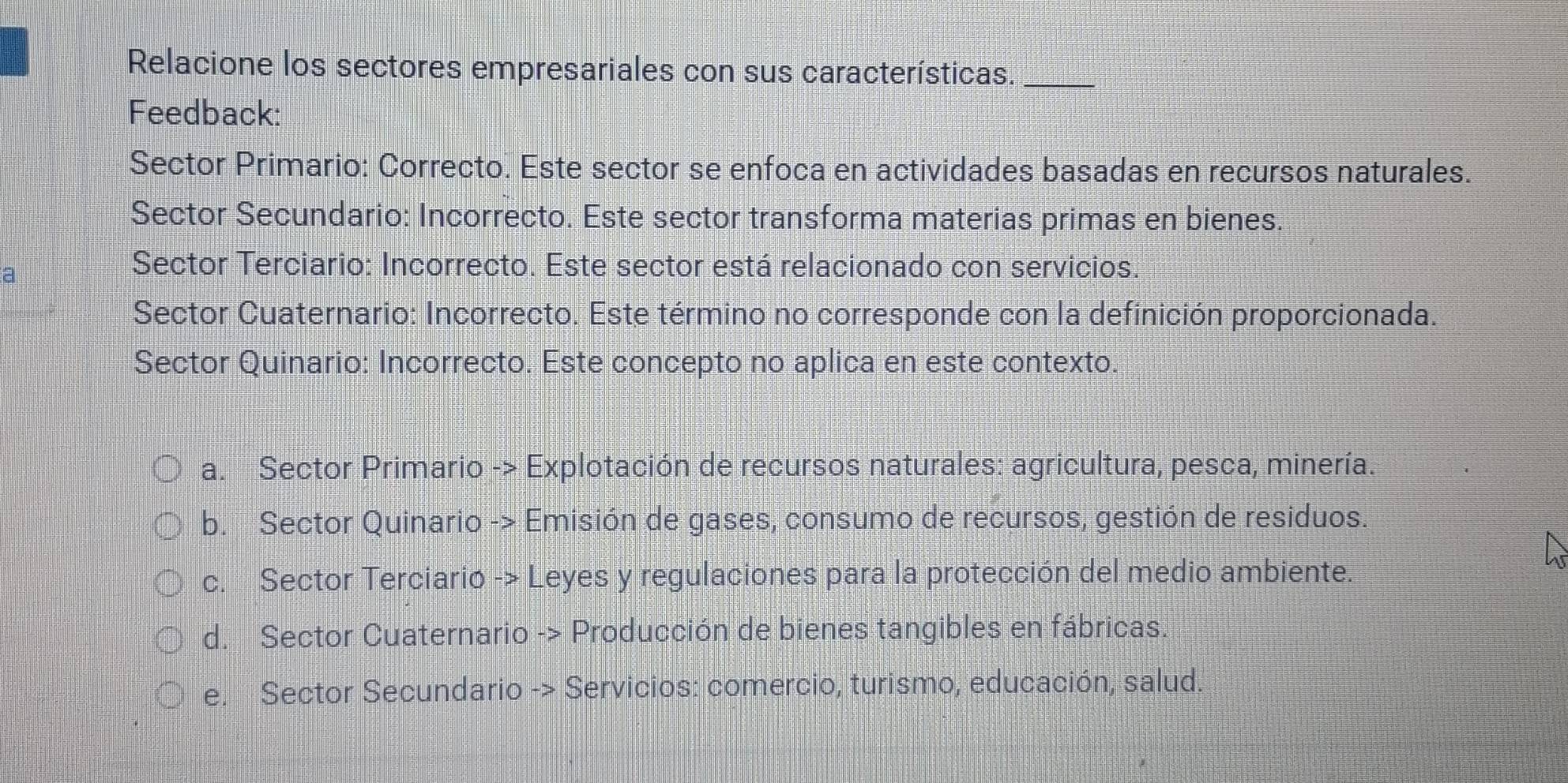 Relacione los sectores empresariales con sus características._
Feedback:
Sector Primario: Correcto. Este sector se enfoca en actividades basadas en recursos naturales.
Sector Secundario: Incorrecto. Este sector transforma materias primas en bienes.
Sector Terciario: Incorrecto. Este sector está relacionado con servicios.
Sector Cuaternario: Incorrecto. Este término no corresponde con la definición proporcionada.
Sector Quinario: Incorrecto. Este concepto no aplica en este contexto.
a. Sector Primario -> Explotación de recursos naturales: agricultura, pesca, minería.
b. Sector Quinario -> Emisión de gases, consumo de recursos, gestión de residuos.
c. Sector Terciario -> Leyes y regulaciones para la protección del medio ambiente.
d. Sector Cuaternario -> Producción de bienes tangibles en fábricas.
e. Sector Secundario -> Servicios: comercio, turismo, educación, salud.