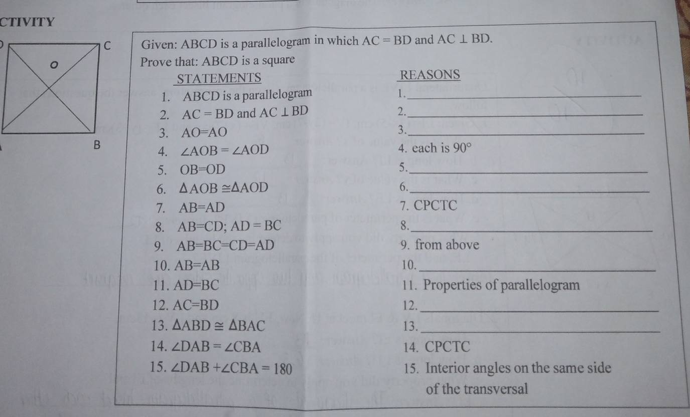 CTIVITY 
Given: ABCD is a parallelogram in which AC=BD and AC⊥ BD. 
Prove that: ABCD is a square 
STATEMENTS REASONS 
1. ABCD is a parallelogram 1._ 
2. AC=BD and AC⊥ BD 2._ 
3. AO=AO 3._ 
4. ∠ AOB=∠ AOD 4. each is 90°
5. OB=OD 5._ 
6. △ AOB≌ △ AOD 6._ 
7. AB=AD 7. CPCTC 
8. AB=CD;AD=BC 8._ 
9. AB=BC=CD=AD 9. from above 
10. AB=AB 10._ 
11. AD=BC 11. Properties of parallelogram 
12. AC=BD 12._ 
13. △ ABD≌ △ BAC 13._ 
14. ∠ DAB=∠ CBA 14. CPCTC 
15. ∠ DAB+∠ CBA=180 15. Interior angles on the same side 
of the transversal