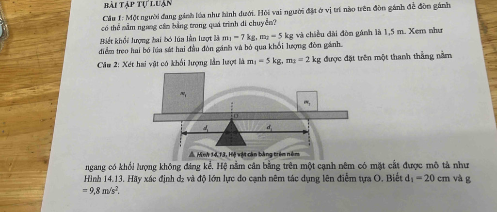 bài tập tự luận
Câu 1: Một người đang gánh lúa như hình dưới. Hỏi vai người đặt ở vị trí nào trên đòn gánh đề đòn gánh
có thể nằm ngang cân bằng trong quá trình di chuyền?
Biết khối lượng hai bó lúa lần lượt là m_1=7kg,m_2=5kg và chiều dài đòn gánh là 1,5 m. Xem như
điểm treo hai bó lúa sát hai đầu đòn gánh và bỏ qua khối lượng đòn gánh.
Câu 2: Xét hai vật có khối lượng lần lượt là m_1=5kg,m_2=2kg được đặt trên một thanh thẳng nằm
ngang có khối lượng không đáng kể. Hệ nằm cân bằng trên một cạnh nêm có mặt cắt được mô tả như
Hình 14.13. Hãy xác định d₂ và độ lớn lực do cạnh nêm tác dụng lên điểm tựa O. Biết d_1=20cm và g
=9,8m/s^2.