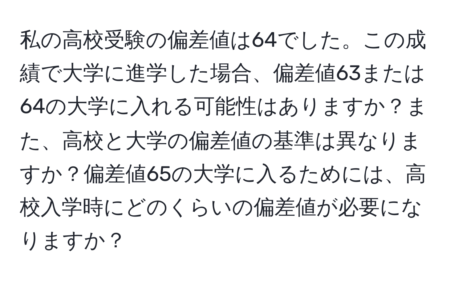 私の高校受験の偏差値は64でした。この成績で大学に進学した場合、偏差値63または64の大学に入れる可能性はありますか？また、高校と大学の偏差値の基準は異なりますか？偏差値65の大学に入るためには、高校入学時にどのくらいの偏差値が必要になりますか？