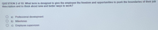 of 10: What term is designed to give the employee the freedom and opportunities to push the boundaries of their job
description and to think about new and better ways to work?
a) Professional development
b) Milestonei
c) Employee supervision