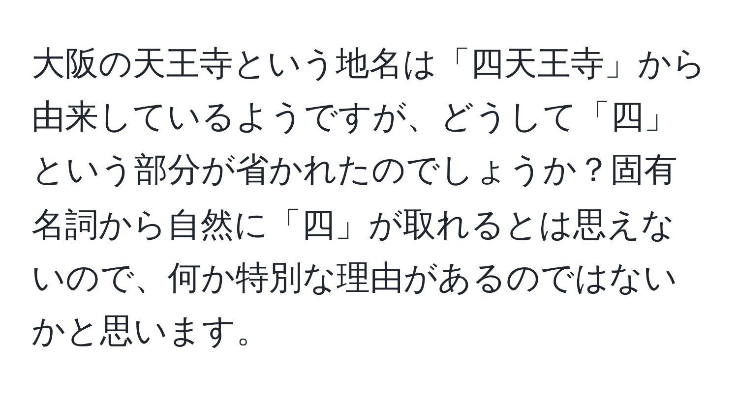 大阪の天王寺という地名は「四天王寺」から由来しているようですが、どうして「四」という部分が省かれたのでしょうか？固有名詞から自然に「四」が取れるとは思えないので、何か特別な理由があるのではないかと思います。