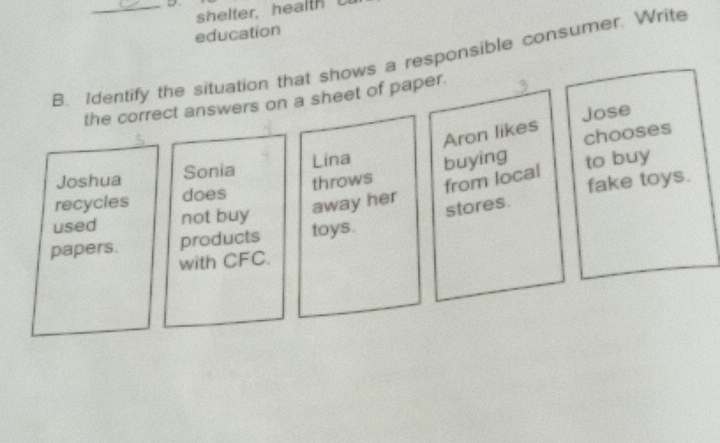 shelter, health
education
B. Identify the situation that shows a responsible consumer. Write
the correct answers on a sheet of paper.
Jose
Aron likes chooses
Joshua Sonia Lina
recycles does throws buying to buy
fake toys.
away her from local
used not buy
papers. products toys. stores
with CFC.