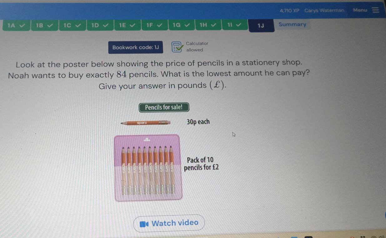 4,710 XP Carys Waterman Menu 
1A 1B 1C 1D 1E 1F 1G 1H 11 1J Summary 
Bookwork code: 1J Calculator 
allowed 
Look at the poster below showing the price of pencils in a stationery shop. 
Noah wants to buy exactly 84 pencils. What is the lowest amount he can pay? 
Give your answer in pounds (£). 
Pencils for sale!
30p each 
Pack of 10
pencils for £2
Watch video