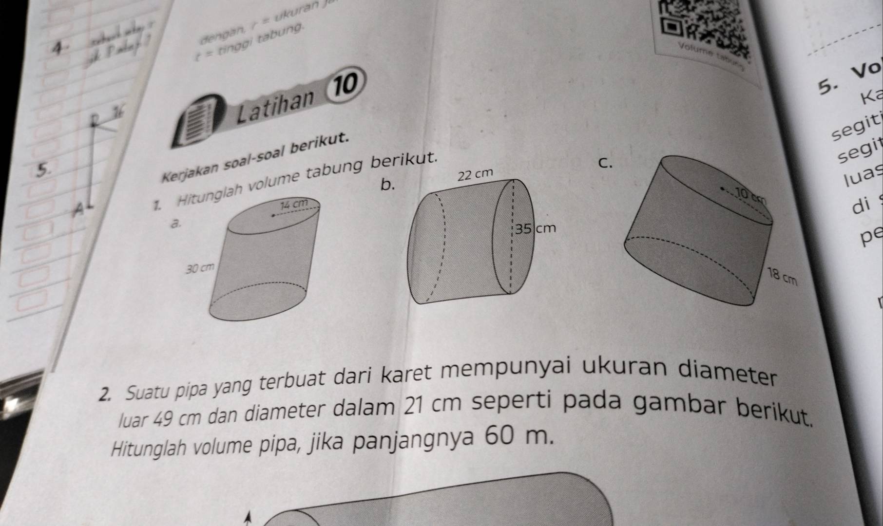 f≌ tinggi tabung. 
Vo 
Latihan 10 
5. Vo 
Ka 
segit 
Kerjakan soal-soal berikut. 
C 
1. volume tabung berikut. 
segi 
b. 
luaș 
di 
a. 
pe 
r 
2. Suatu pipa yang terbuat dari karet mempunyai ukuran diameter 
luar 49 cm dan diameter dalam 21 cm seperti pada gambar berikut. 
Hitunglah volume pipa, jika panjangnya 60 m.