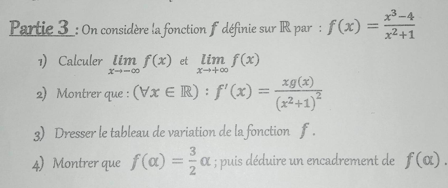 Partie 3_: On considère la fonction f définie sur IR par : f(x)= (x^3-4)/x^2+1 
1) Calculer limlimits _xto -∈fty f(x) et limlimits _xto +∈fty f(x)
2) Montrer que : (forall x∈ R):f'(x)=frac xg(x)(x^2+1)^2
3) Dresser le tableau de variation de la fonction f. 
4) Montrer que f(alpha )= 3/2 alpha; puis déduire un encadrement de f(alpha ).