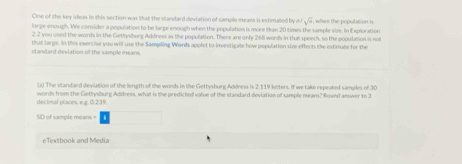 One of the key ideas in this section was that the standard deviation of sample meam is estimated by n k^(sqrt(a))
large enough. We comider a population to be large enough when the population is more than 20 times the sample size. In Exploration when the population i 
2.2 you used the words in the Gettysburg Address as the population. There are only 268 words in that speech, so the population is not 
that large. In this evercise you will use the Sampiling Wards applet to investigale how population size effects the estimate for the 
standard deviation of the sample mears. 
(a) The standand deviation of the length of the words in the Gettysburg Address is 2.119 letters. If we take repeated samples of 30
decimal places, e.g. 0.239. words from the Gettysburg Address, what is the predicted value of the standard deviation of sample meam? Round aeswer to 3
SD of sample means = 
eTextbook and Media