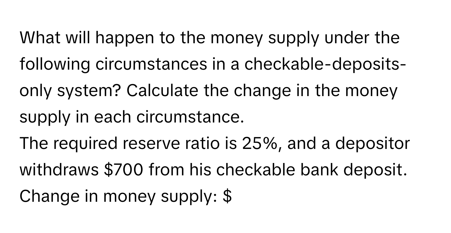 What will happen to the money supply under the following circumstances in a checkable-deposits-only system? Calculate the change in the money supply in each circumstance. 

The required reserve ratio is 25%, and a depositor withdraws $700 from his checkable bank deposit. Change in money supply: $