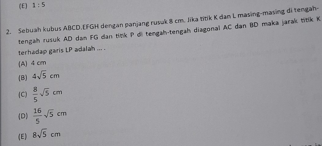 (E) 1:5
2. Sebuah kubus ABCD. EFGH dengan panjang rusuk 8 cm. Jika titik K dan L masing-masing di tengah-
tengah rusuk AD dan FG dan titik P di tengah-tengah diagonal AC dan BD maka jarak titik K
terhadap garis LP adalah ... .
(A) 4 cm
(B) 4sqrt(5)cm
(C)  8/5 sqrt(5)cm
(D)  16/5 sqrt(5)cm
(E) 8sqrt(5)cm