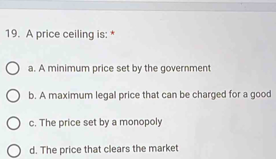 A price ceiling is: *
a. A minimum price set by the government
b. A maximum legal price that can be charged for a good
c. The price set by a monopoly
d. The price that clears the market