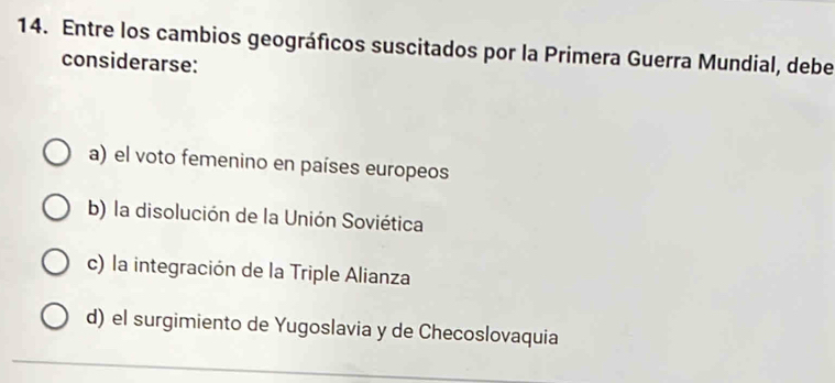 Entre los cambios geográficos suscitados por la Primera Guerra Mundial, debe
considerarse:
a) el voto femenino en países europeos
b) la disolución de la Unión Soviética
c) la integración de la Triple Alianza
d) el surgimiento de Yugoslavia y de Checoslovaquia