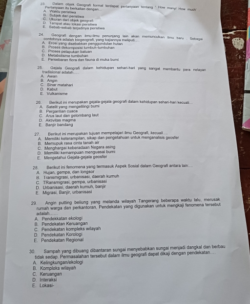 Dalam objek Geografi formal terdapat pertanyaan tentang ' How many! How much' .
Pertanyaan itu berkaitan dongan
A. Waktu peristiwa B. Subjek dari peristiw
D. Tempat atau lokasi peristiw C. Ukuran dari objek geografi
E. Sebab-sebab tenjadnya peristwa
24. Geografi dengan ilmu-ilmu penunjang lain akan memunculkan lim bara . Sebagai
contohnya adalah biogeografi, yang kajannya meliputi ....
A. Eroëi yang disebabkan penggündulan hutan
B. Proses dekomposisi tumbuh-tumbuhan
D. Metabolisme tumbuhan C. Proses pelapukan batuan
E. Persebaran flora dan fauna di muka bumi
25. Gejala Geografi dalam kehidupan schan-hari yang sangat membantu para nelayan
tradisionall adalah.....
B. Angin A Awan
C. Sinar matahari
E. Vulkanisme D. Kabut
26. Berikut ini merupakan gejala-gejala geografi dalam kehidupan schan-hari kecuali..
B. Pergantian cuaca A. Satelit yang mengelilingi buri
C. Arus laut dan gelombang laut
E. Banjir bandang D. Aktivitas magma
27. Berikut ini merupakan tujuan mempelajari ilmu Geografi, kecual….
A. Memiliki keterampilan, sikap dan pengetahuan untuk menganalisis geoster
B. Memupuk rasa cinta tanah air
C. Menghargai keberadaan Negara asing
D. Memiliki kemampuan menguasai bumi
E. Mengetahui Gejala-gejala geosfer
28. Berkut ini fenomena yang termasuk Aspek Sosial dalam Geografi antara lain...
A. Hujan, gempa, dan longsor
B. Transmigrasi, urbanisasi, daerah kumuh
C. TRansmigrasi, gempa, urbanisasi
D. Urbanisasi, daerah kumuh, banjir
E. Migrasi, Banjir, urbanisasi
29. Angin putting beliung yang melanda wilayah Tangerang beberapa waktu lalu, merusak
rumah warga dan perkantoran, Pendekatan yang digunakan untuk mengkaji fenomena tersebut
A. Pendekkatan ekologi adalah.....
B. Pendekatan Keruangan
C. Pendekatan kompleks wilayah
D. Pendekatan Korologi
E. Pendekatan Regional
30. Sampah yang dibuang dibantaran sungai menyebabkan sungai menjadi dangkal dan berbau
tidak sedap. Permasalahan tersebut dalam ilmu geografi dapat dikaji dengan pendekatan…..
A. Kelingkungan/ekologi
B. Kompleks wilayah
C. Keruangan
D. Interaksi
E. Lokasi-