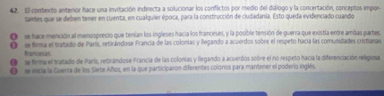 El contexto anterior hace una invitación indirecta a solucionar los conflictos por medio del dúlogo y la concertación, conceptos impors
taintes que se deben tener en cuenta, en cualquier época, para la construcción de ciudadania. Esto queda evidenciado cuando
O se hace mención al menosprecio que tenían los ingleses hacia los franceses, y la posible tensión de guerra que existía entre ambas partes
O se firma el tratado de París, retirándose Francia de las colonias y llegando a acuerdos sobre el respeño hacía las comunidades cristianas
francesas
se firma el tratado de París, retirándose Francia de las colonias y llegando a acuerdos sobre el no respeto hacia la diferenciación religiosa
se micia la Guerra de los Siete Años, en la que participaron diferentes colonos para mantener el poderío inglés.