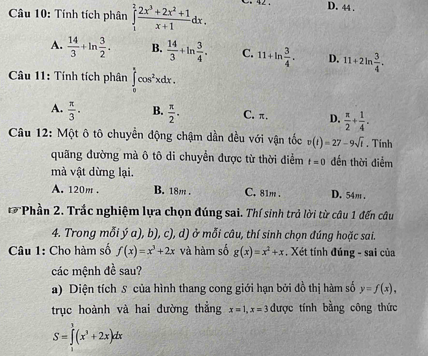 Tính tích phân ∈tlimits _1^(2frac 2x^3)+2x^2+1x+1dx. 0. 42 .
D. 44 .
A.  14/3 +ln  3/2 . B.  14/3 +ln  3/4 . C. 11+ln  3/4 . D. 11+2ln  3/4 .
Câu 11: Tính tích phân ∈tlimits _0^(xcos ^2)xdx.
A.  π /3 .
B.  π /2 .
C. π.
D.  π /2 + 1/4 .
Câu 12: Một ô tô chuyển động chậm dần đều với vận tốc v(t)=27-9sqrt(t). Tính
quãng đường mà ô tô di chuyển được từ thời điểm t=0 đến thời điểm
mà vật dừng lại.
A. 120m . B. 18m . C. 81m . D. 54m .
* Phần 2. Trắc nghiệm lựa chọn đúng sai. Thí sinh trả lời từ câu 1 đến câu
4. Trong mỗi ý a), b), c), d) ở mỗi câu, thí sinh chọn đúng hoặc sai.
Câu 1: Cho hàm số f(x)=x^3+2x và hàm số g(x)=x^2+x. Xét tính đúng - sai của
các mệnh đề sau?
a) Diện tích S của hình thang cong giới hạn bởi đồ thị hàm số y=f(x),
trục hoành và hai đường thắng x=1,x=3 được tính bằng công thức
S=∈tlimits _1^(3(x^3)+2x)dx