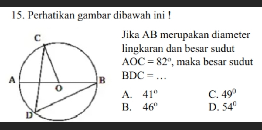 Perhatikan gambar dibawah ini !
Jika AB merupakan diameter
lingkaran dan besar sudut
AOC=82° , maka besar sudut
BDC= _
A. 41° C. 49°
B. 46° D. 54°